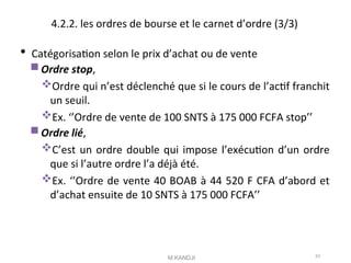 4.2.2. les ordres de bourse et le carnet d’ordre (3/3)
 Catégorisaton selon le prix d’achat ou de vente
Ordre stop,
Ordre qui n’est déclenché que si le cours de l’actf franchit
un seuil.
Ex. ‘’Ordre de vente de 100 SNTS à 175 000 FCFA stop’’
Ordre lié,
C’est un ordre double qui impose l’exécuton d’un ordre
que si l’autre ordre l’a déjà été.
Ex. ‘’Ordre de vente 40 BOAB à 44 520 F CFA d’abord et
d’achat ensuite de 10 SNTS à 175 000 FCFA’’
M.KANDJI 53
 