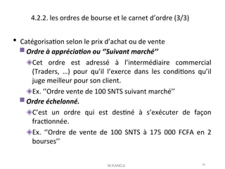 4.2.2. les ordres de bourse et le carnet d’ordre (3/3)
 Catégorisaton selon le prix d’achat ou de vente
Ordre à appréciaton ou ‘’Suivant marché’’
◈Cet ordre est adressé à l’intermédiaire commercial
(Traders, …) pour qu’il l’exerce dans les conditons qu’il
juge meilleur pour son client.
◈Ex. ‘’Ordre vente de 100 SNTS suivant marché’’
Ordre échelonné.
◈C’est un ordre qui est destné à s’exécuter de façon
fractonnée.
◈Ex. ‘’Ordre de vente de 100 SNTS à 175 000 FCFA en 2
bourses’’
M.KANDJI 54
 