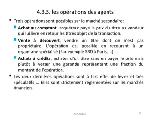 4.3.3. les opératons des agents
 Trois opératons sont possibles sur le marché secondaire:
 Achat au comptant, acquéreur paye le prix du ttre au vendeur
qui lui livre en retour les ttres objet de la transacton.
 Vente à découvert, vendre un ttre dont on n’est pas
propriétaire. L’opératon est possible en recourant à un
organisme spécialisé (Par exemple SRD à Paris, …) …
 Achats à crédits, acheter d’un ttre sans en payer le prix mais
plutôt à verser une garante représentant une fracton du
montant de l’opératon.
 Les deux dernières opératons sont à fort efet de levier et très
spéculatfs … Elles sont strictement réglementées sur les marchés
fnanciers.
M.KANDJI 55
 