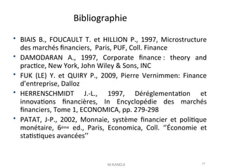 Bibliographie
 BIAIS B., FOUCAULT T. et HILLION P., 1997, Microstructure
des marchés fnanciers, Paris, PUF, Coll. Finance
 DAMODARAN A., 1997, Corporate fnance : theory and
practce, New York, John Wiley & Sons, INC
 FUK (LE) Y. et QUIRY P., 2009, Pierre Vernimmen: Finance
d’entreprise, Dalloz
 HERRENSCHMIDT J.-L., 1997, Déréglementaton et
innovatons fnancières, In Encyclopédie des marchés
fnanciers, Tome 1, ECONOMICA, pp. 279-298
 PATAT, J-P., 2002, Monnaie, système fnancier et politque
monétaire, 6ème ed., Paris, Economica, Coll. ‘’Économie et
statstques avancées’’
M.KANDJI 57
 