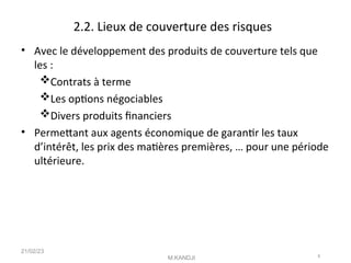 2.2. Lieux de couverture des risques
• Avec le développement des produits de couverture tels que
les :
Contrats à terme
Les optons négociables
Divers produits fnanciers
• Permetant aux agents économique de garantr les taux
d’intérêt, les prix des matères premières, … pour une période
ultérieure.
21/02/23
M.KANDJI 8
 