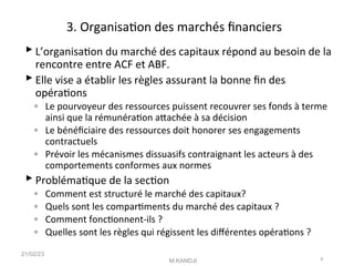 3. Organisaton des marchés fnanciers
 L’organisaton du marché des capitaux répond au besoin de la
rencontre entre ACF et ABF.
 Elle vise a établir les règles assurant la bonne fn des
opératons
◦ Le pourvoyeur des ressources puissent recouvrer ses fonds à terme
ainsi que la rémunératon atachée à sa décision
◦ Le bénéfciaire des ressources doit honorer ses engagements
contractuels
◦ Prévoir les mécanismes dissuasifs contraignant les acteurs à des
comportements conformes aux normes
 Problématque de la secton
◦ Comment est structuré le marché des capitaux?
◦ Quels sont les compartments du marché des capitaux ?
◦ Comment fonctonnent-ils ?
◦ Quelles sont les règles qui régissent les diférentes opératons ?
21/02/23
M.KANDJI 9
 