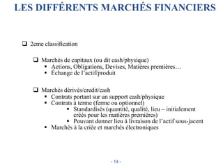 LES DIFFÉRENTS MARCHÉS FINANCIERS
 2eme classification
 Marchés de capitaux (ou dit cash/physique)
 Actions, Obligations, Devises, Matières premières…
 Échange de l’actif/produit
 Marchés dérivés/credit/cash
 Contrats portant sur un support cash/physique
 Contrats à terme (ferme ou optionnel)
 Standardisés (quantité, qualité, lieu – initialement
créés pour les matières premières)
 Pouvant donner lieu à livraison de l’actif sous-jacent
 Marchés à la criée et marchés électroniques
- 14 -
 