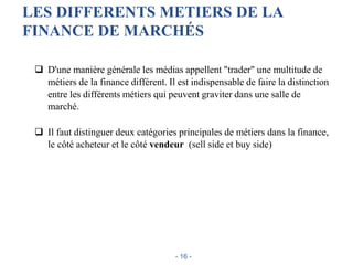 LES DIFFERENTS METIERS DE LA
FINANCE DE MARCHÉS
 D'une manière générale les médias appellent "trader" une multitude de
métiers de la finance différent. Il est indispensable de faire la distinction
entre les différents métiers qui peuvent graviter dans une salle de
marché.
 Il faut distinguer deux catégories principales de métiers dans la finance,
le côté acheteur et le côté vendeur (sell side et buy side)
- 16 -
 