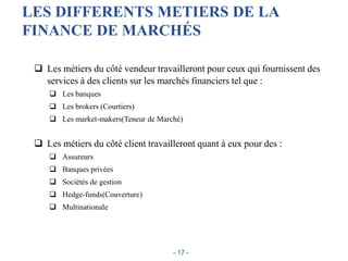 LES DIFFERENTS METIERS DE LA
FINANCE DE MARCHÉS
 Les métiers du côté vendeur travailleront pour ceux qui fournissent des
services à des clients sur les marchés financiers tel que :
 Les banques
 Les brokers (Courtiers)
 Les market-makers(Teneur de Marché)
 Les métiers du côté client travailleront quant à eux pour des :
 Assureurs
 Banques privées
 Sociétés de gestion
 Hedge-funds(Couverture)
 Multinationale
- 17 -
 