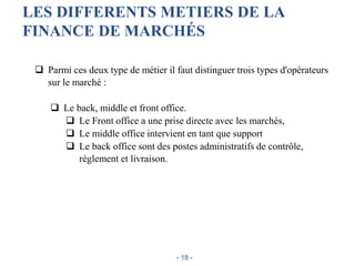 LES DIFFERENTS METIERS DE LA
FINANCE DE MARCHÉS
 Parmi ces deux type de métier il faut distinguer trois types d'opérateurs
sur le marché :
 Le back, middle et front office.
 Le Front office a une prise directe avec les marchés,
 Le middle office intervient en tant que support
 Le back office sont des postes administratifs de contrôle,
règlement et livraison.
- 18 -
 