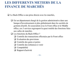 LES DIFFERENTS METIERS DE LA
FINANCE DE MARCHÉS
 Le Back-Office a une prise directe avec les marchés,
 Est un département chargé de la gestion administrative dans une
banque d'investissement et plus globalement dans les sociétés de
gestions d'actifs. En association avec le Front office et le Middle
office, ces 3 services regroupent la quasi totalité des fonctions liées
aux salles de marchés.
 Les fonctions du Back-Office ?
 Contrôle des transactions effectuées par le Front office
 Evaluation des provisions
 Contrôle des gains et pertes
 Contrôle des échéances à venir
 Comptabilité
 Rapport d'activité
- 19 -
 