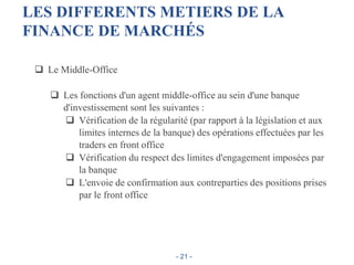 LES DIFFERENTS METIERS DE LA
FINANCE DE MARCHÉS
 Le Middle-Office
 Les fonctions d'un agent middle-office au sein d'une banque
d'investissement sont les suivantes :
 Vérification de la régularité (par rapport à la législation et aux
limites internes de la banque) des opérations effectuées par les
traders en front office
 Vérification du respect des limites d'engagement imposées par
la banque
 L'envoie de confirmation aux contreparties des positions prises
par le front office
- 21 -
 