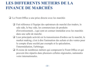 LES DIFFERENTS METIERS DE LA
FINANCE DE MARCHÉS
 Le Front-Office a une prise directe avec les marchés
 Fait référence à l'équipe des opérateurs de marché (les traders, le
sale side, le buy side, les commerciaux de produits
d'investissement...) qui sont en contact immédiat avec les marchés
dans une salle de marché.
 Leur principale activité est la transmission d'ordres sur le marché, le
market making, c'est à dire l'animation des achats et des ventes pour
le compte d'une société par exemple et la spéculation,
l'intermédiation, l'arbitrage.
 Il existe de nombreux métiers qui composent le Front Office et qui
peuvent être répartis dans plusieurs cellules régionales, nationales
voire internationales.
- 22 -
 