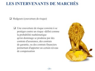 LES INTERVENANTS DE MARCHÉS
 Hedgeurs (couverture de risque)
 Une couverture de risque consiste à se
protéger contre un risque -défini comme
la probabilité mathématique
qu'un dommage se produise par des
contrats d'assurance, des contrats
de garantie, ou des contrats financiers
permettant d'apporter un certain niveau
de compensation
- 23 -
 
