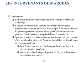 LES INTERVENANTS DE MARCHÉS
 Spéculateurs
 La finance traditionnelle préfère employer le terme d'opérations
d’arbitrage
 La spéculation consiste à prendre aujourd'hui des décisions
économiques sur la base d'un état économique futur ethypothétique.
L'opérateur prend un risque et fait un pari d'ordre monétaire qui
porte sur l'évolution future du prix de biens économiques.
 Spéculer consiste en effet à acheter ou vendre une certaine quantité
d'une marchandise, d'un actif financier, immobilier ou de collection,
ou d'un contrat dérivé :
 dans l'espoir que son prix évoluera par la suite de façon à
procurer un gain monétaire ;
 tout en acceptant le risque de perdre de l'argent si l'évolution
est contraire aux espoirs.
- 26 -
 