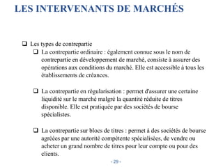 LES INTERVENANTS DE MARCHÉS
 Les types de contrepartie
 La contrepartie ordinaire : également connue sous le nom de
contrepartie en développement de marché, consiste à assurer des
opérations aux conditions du marché. Elle est accessible à tous les
établissements de créances.
 La contrepartie en régularisation : permet d'assurer une certaine
liquidité sur le marché malgré la quantité réduite de titres
disponible. Elle est pratiquée par des sociétés de bourse
spécialistes.
 La contrepartie sur blocs de titres : permet à des sociétés de bourse
agréées par une autorité compétente spécialisées, de vendre ou
acheter un grand nombre de titres pour leur compte ou pour des
clients.
- 29 -
 