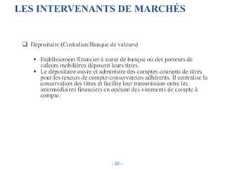 LES INTERVENANTS DE MARCHÉS
 Dépositaire (Custodian/Banque de valeurs)
 Etablissement financier à statut de banque où des porteurs de
valeurs mobilières déposent leurs titres.
 Le dépositaire ouvre et administre des comptes courants de titres
pour les teneurs de compte-conservateurs adhérents. Il centralise la
conservation des titres et facilite leur transmission entre les
intermédiaires financiers en opérant des virements de compte à
compte.
- 30 -
 