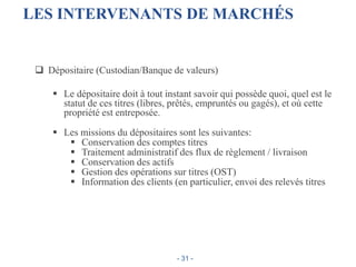 LES INTERVENANTS DE MARCHÉS
 Dépositaire (Custodian/Banque de valeurs)
 Le dépositaire doit à tout instant savoir qui possède quoi, quel est le
statut de ces titres (libres, prêtés, empruntés ou gagés), et où cette
propriété est entreposée.
 Les missions du dépositaires sont les suivantes:
 Conservation des comptes titres
 Traitement administratif des flux de règlement / livraison
 Conservation des actifs
 Gestion des opérations sur titres (OST)
 Information des clients (en particulier, envoi des relevés titres
- 31 -
 