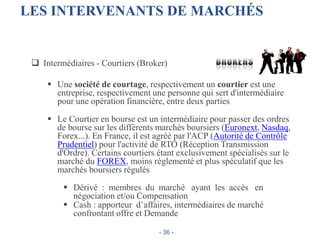LES INTERVENANTS DE MARCHÉS
 Intermédiaires - Courtiers (Broker)
 Une société de courtage, respectivement un courtier est une
entreprise, respectivement une personne qui sert d'intermédiaire
pour une opération financière, entre deux parties
 Le Courtier en bourse est un intermédiaire pour passer des ordres
de bourse sur les différents marchés boursiers (Euronext, Nasdaq,
Forex...). En France, il est agréé par l'ACP (Autorité de Contrôle
Prudentiel) pour l'activité de RTO (Réception Transmission
d'Ordre). Certains courtiers étant exclusivement spécialisés sur le
marché du FOREX, moins règlementé et plus spéculatif que les
marchés boursiers régulés
 Dérivé : membres du marché ayant les accès en
négociation et/ou Compensation
 Cash : apporteur d’affaires, intermédiaires de marché
confrontant offre et Demande
- 36 -
 