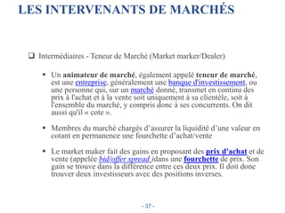 LES INTERVENANTS DE MARCHÉS
 Intermédiaires - Teneur de Marché (Market marker/Dealer)
 Un animateur de marché, également appelé teneur de marché,
est une entreprise, généralement une banque d'investissement, ou
une personne qui, sur un marché donné, transmet en continu des
prix à l'achat et à la vente soit uniquement à sa clientèle, soit à
l'ensemble du marché, y compris donc à ses concurrents. On dit
aussi qu'il « cote ».
 Membres du marché chargés d’assurer la liquidité d’une valeur en
cotant en permanence une fourchette d’achat/vente
 Le market maker fait des gains en proposant des prix d'achat et de
vente (appelée bid/offer spread )dans une fourchette de prix. Son
gain se trouve dans la différence entre ces deux prix. Il doit donc
trouver deux investisseurs avec des positions inverses.
- 37 -
 