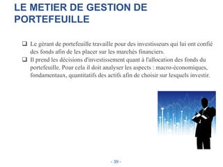 LE METIER DE GESTION DE
PORTEFEUILLE
 Le gérant de portefeuille travaille pour des investisseurs qui lui ont confié
des fonds afin de les placer sur les marchés financiers.
 Il prend les décisions d'investissement quant à l'allocation des fonds du
portefeuille. Pour cela il doit analyser les aspects : macro-économiques,
fondamentaux, quantitatifs des actifs afin de choisir sur lesquels investir.
- 39 -
 