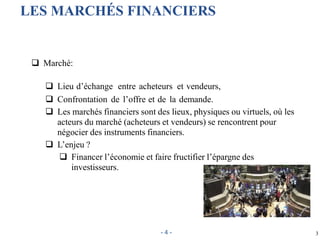 LES MARCHÉS FINANCIERS
 Marché:
 Lieu d’échange entre acheteurs et vendeurs,
 Confrontation de l’offre et de la demande.
 Les marchés financiers sont des lieux, physiques ou virtuels, où les
acteurs du marché (acheteurs et vendeurs) se rencontrent pour
négocier des instruments financiers.
 L’enjeu ?
 Financer l’économie et faire fructifier l’épargne des
investisseurs.
3- 4 -
 