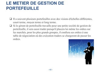 LE METIER DE GESTION DE
PORTEFEUILLE
 Il a souvent plusieurs portefeuilles avec des visions d'échelles différentes,
court terme, moyen terme et long terme.
 Si le gérant de portefeuille travaille pour une petite société de gestion de
portefeuille, il sera aussi trader puisqu'il placera lui même les ordres sur
les marchés, pour les plus grands groupes, il confiera ses ordres à une
table de négociation où des exécution traders se chargeront de passer les
ordres.
- 40 -
 