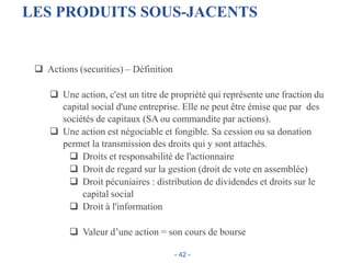 LES PRODUITS SOUS-JACENTS
 Actions (securities) – Définition
 Une action, c'est un titre de propriété qui représente une fraction du
capital social d'une entreprise. Elle ne peut être émise que par des
sociétés de capitaux (SA ou commandite par actions).
 Une action est négociable et fongible. Sa cession ou sa donation
permet la transmission des droits qui y sont attachés.
 Droits et responsabilité de l'actionnaire
 Droit de regard sur la gestion (droit de vote en assemblée)
 Droit pécuniaires : distribution de dividendes et droits sur le
capital social
 Droit à l'information
 Valeur d’une action = son cours de bourse
- 42 -
 