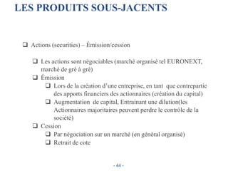 LES PRODUITS SOUS-JACENTS
 Actions (securities) – Émission/cession
 Les actions sont négociables (marché organisé tel EURONEXT,
marché de gré à gré)
 Émission
 Lors de la création d’une entreprise, en tant que contrepartie
des apports financiers des actionnaires (création du capital)
 Augmentation de capital, Entrainant une dilution(les
Actionnaires majoritaires peuvent perdre le contrôle de la
société)
 Cession
 Par négociation sur un marché (en général organisé)
 Retrait de cote
- 44 -
 