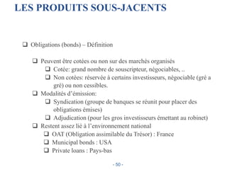 LES PRODUITS SOUS-JACENTS
 Obligations (bonds) – Définition
 Peuvent être cotées ou non sur des marchés organisés
 Cotée: grand nombre de souscripteur, négociables, ..
 Non cotées: réservée à certains investisseurs, négociable (gré a
gré) ou non cessibles.
 Modalités d’émission:
 Syndication (groupe de banques se réunit pour placer des
obligations émises)
 Adjudication (pour les gros investisseurs émettant au robinet)
 Restent assez lié à l’environnement national
 OAT (Obligation assimilable du Trésor) : France
 Municipal bonds : USA
 Private loans : Pays-bas
- 50 -
 