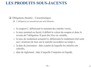 15
LES PRODUITS SOUS-JACENTS
 Obligations (bonds) – Caractéristiques
 L’obligation est caractérisée par neuf éléments :
o le coupon C, définissant le montant des intérêts versés,
o le taux nominal ou facial, il définit la valeur du coupon et donc le
revenu de l’obligation. Il peut être fixe ou variable,
o le taux de rendement actuariel rt, définissant le rendement réel suite
aux variations de taux sur le marché secondaire au temps t,
o la date de jouissance : date à partir de laquelle les intérêts son
calculés,
o date de règlement : date à laquelle l’emprunt est liquidé.
- 55 -
 