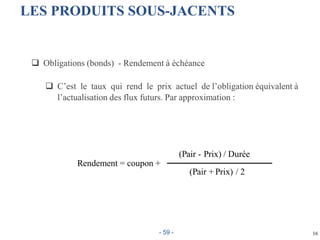  Obligations (bonds) - Rendement à échéance
 C’est le taux qui rend le prix actuel de l’obligation équivalent à
l’actualisation des flux futurs. Par approximation :
16
(Pair - Prix) / Durée
Rendement = coupon +
(Pair + Prix) / 2
LES PRODUITS SOUS-JACENTS
- 59 -
 