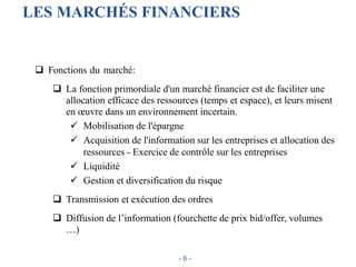 LES MARCHÉS FINANCIERS
 Fonctions du marché:
 La fonction primordiale d'un marché financier est de faciliter une
allocation efficace des ressources (temps et espace), et leurs misent
en œuvre dans un environnement incertain.
 Mobilisation de l'épargne
 Acquisition de l'information sur les entreprises et allocation des
ressources - Exercice de contrôle sur les entreprises
 Liquidité
 Gestion et diversification du risque
 Transmission et exécution des ordres
 Diffusion de l’information (fourchette de prix bid/offer, volumes
…)
- 6 -
 