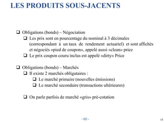  Obligations (bonds) – Négociation
 Les prix sont en pourcentage du nominal à 3 décimales
(correspondant à un taux de rendement actuariel) et sont affichés
et négociés «pied de coupon», appelé aussi «clean» price
 Le prix coupon couru inclus est appelé «dirty» Price
 Obligations (bonds) – Marchés
 Il existe 2 marchés obligataires :
 Le marché primaire (nouvelles émissions)
 Le marché secondaire (transactions ultérieures)
 On parle parfois de marché «gris» pré-cotation
18
LES PRODUITS SOUS-JACENTS
- 60 -
 