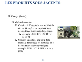  Change (Forex)
 Modes de cotation
 Cotation à l’incertain: une unité de la
devise étrangère est exprimée en «
n » unités de la monnaie domestique.
 exemple USD/FRF : 1 USD = «
n » FRF
 Cotation au certain: une unité de la
monnaie domestique est exprimée en «
n » unités de la devise étrangère.
exemple EUR/USD : 1 EUR = « n »
USD
LES PRODUITS SOUS-JACENTS
- 63 -
 
