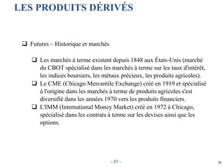 26
LES PRODUITS DÉRIVÉS
 Futures – Historique er marchés
 Les marchés à terme existent depuis 1848 aux États-Unis (marché
du CBOT spécialisé dans les marchés à terme sur les taux d'intérêt,
les indices boursiers, les métaux précieux, les produits agricoles).
 Le CME (Chicago Mercantile Exchange) créé en 1919 et spécialisé
à l'origine dans les marchés à terme de produits agricoles s'est
diversifié dans les années 1970 vers les produits financiers.
 L'IMM (International Money Market) créé en 1972 à Chicago,
spécialisé dans les contrats à terme sur les devises ainsi que les
options.
- 67 -
 