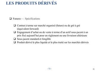26
LES PRODUITS DÉRIVÉS
 Futures – - Spécifications
 Contrat à terme sur marché organisé (future) ou de gré à gré
(équivalent forward)
 Engagement d’achat ou de vente à terme d’un actif sous-jacent à un
prix fixé aujourd’hui pour un règlement ou une livraison ultérieure
 Sous-jacent standard et fongible
 Produit dérivé le plus liquide et le plus traité sur les marchés dérivés
- 72 -
 
