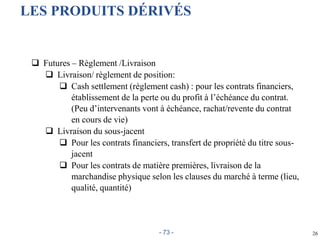 26
LES PRODUITS DÉRIVÉS
 Futures – Règlement /Livraison
 Livraison/ règlement de position:
 Cash settlement (règlement cash) : pour les contrats financiers,
établissement de la perte ou du profit à l’échéance du contrat.
(Peu d’intervenants vont à échéance, rachat/revente du contrat
en cours de vie)
 Livraison du sous-jacent
 Pour les contrats financiers, transfert de propriété du titre sous-
jacent
 Pour les contrats de matière premières, livraison de la
marchandise physique selon les clauses du marché à terme (lieu,
qualité, quantité)
- 73 -
 
