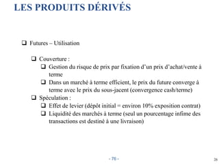 26
LES PRODUITS DÉRIVÉS
 Futures – Utilisation
 Couverture :
 Gestion du risque de prix par fixation d’un prix d’achat/vente à
terme
 Dans un marché à terme efficient, le prix du future converge à
terme avec le prix du sous-jacent (convergence cash/terme)
 Spéculation :
 Effet de levier (dépôt initial = environ 10% exposition contrat)
 Liquidité des marchés à terme (seul un pourcentage infime des
transactions est destiné à une livraison)
- 76 -
 