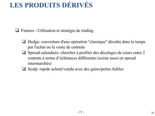 26
LES PRODUITS DÉRIVÉS
 Futures - Utilisation et stratégie de trading
 Hedge: couverture d'une opération "classique" décalée dans le temps
par l'achat ou la vente de contrats
 Spread calendaire: chercher à profiter des décalages de cours entre 2
contrats à terme d’échéances différentes (existe aussi en spread
intermarchés)
 Scalp: rapide acheté/vendu avec des gains/pertes faibles
- 77 -
 