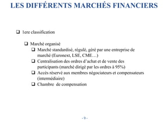 LES DIFFÉRENTS MARCHÉS FINANCIERS
 1ere classification
 Marché organisé
 Marché standardisé, régulé, géré par une entreprise de
marché (Euronext, LSE, CME…)
 Centralisation des ordres d’achat et de vente des
participants (marché dirigé par les ordres à 95%)
 Accès réservé aux membres négociateurs et compensateurs
(intermédiaire)
 Chambre de compensation
- 9 -
 
