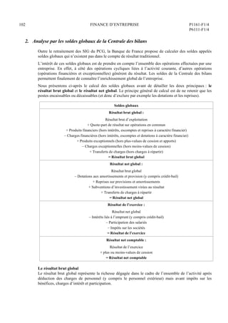 102 FINANCE D’ENTREPRISE P1161-F1/4
P6111-F1/4
2. Analyse par les soldes globaux de la Centrale des bilans
Outre le retraitement des SIG du PCG, la Banque de France propose de calculer des soldes appelés
soldes globaux qui n’existent pas dans le compte de résultat traditionnel.
L’intérêt de ces soldes globaux est de prendre en compte l’ensemble des opérations effectuées par une
entreprise. En effet, à côté des opérations cycliques liées à l’activité courante, d’autres opérations
(opérations financières et exceptionnelles) génèrent du résultat. Les soldes de la Centrale des bilans
permettent finalement de connaître l’enrichissement global de l’entreprise.
Nous présentons ci-après le calcul des soldes globaux avant de détailler les deux principaux : le
résultat brut global et le résultat net global. Le principe général de calcul est de ne retenir que les
postes encaissables ou décaissables (et donc d’exclure par exemple les dotations et les reprises).
Soldes globaux
Résultat brut global :
Résultat brut d’exploitation
+ Quote-part de résultat sur opérations en commun
+ Produits financiers (hors intérêts, escomptes et reprises à caractère financier)
– Charges financières (hors intérêts, escomptes et dotations à caractère financier)
+ Produits exceptionnels (hors plus-values de cession et apports)
– Charges exceptionnelles (hors moins-values de cession)
+ Transferts de charges (hors charges à répartir)
= Résultat brut global
Résultat net global :
Résultat brut global
– Dotations aux amortissements et provision (y compris crédit-bail)
+ Reprises sur provisions et amortissements
+ Subventions d’investissement virées au résultat
+ Transferts de charges à répartir
= Résultat net global
Résultat de l’exercice :
Résultat net global
– Intérêts liés à l’emprunt (y compris crédit-bail)
– Participation des salariés
– Impôts sur les sociétés
= Résultat de l’exercice
Résultat net comptable :
Résultat de l’exercice
+ plus ou moins-values de cession
= Résultat net comptable
Le résultat brut global
Le résultat brut global représente la richesse dégagée dans le cadre de l’ensemble de l’activité après
déduction des charges de personnel (y compris le personnel extérieur) mais avant impôts sur les
bénéfices, charges d’intérêt et participation.
 