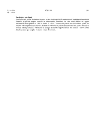 P1161-F1/4
P6111-F1/4
SÉRIE 01 103
Le résultat net global
Le résultat net global permet de mesurer le taux de rentabilité économique en le rapportant au capital
financier (capitaux propres appelés et endettement financier). Le ratio ainsi obtenu est appelé
« rentabilité nette globale ». Dans le détail, le calcul s’effectue en partant du résultat brut global. Le
résultat net comptable de l’exercice du PCG se retrouve en partant de ce résultat net global Banque de
France. Il faut pour cela y retrancher les charges d’intérêts, la participation des salariés, l’impôt sur les
bénéfices ainsi que les plus ou moins-values de cession.
 
