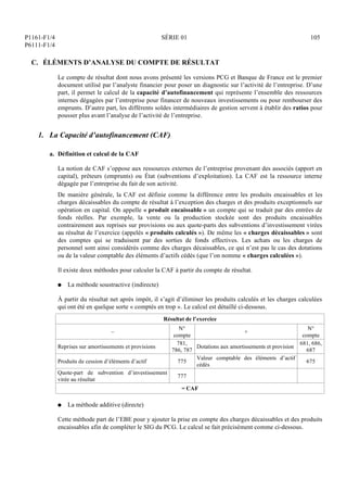 P1161-F1/4
P6111-F1/4
SÉRIE 01 105
C. ÉLÉMENTS D’ANALYSE DU COMPTE DE RÉSULTAT
Le compte de résultat dont nous avons présenté les versions PCG et Banque de France est le premier
document utilisé par l’analyste financier pour poser un diagnostic sur l’activité de l’entreprise. D’une
part, il permet le calcul de la capacité d’autofinancement qui représente l’ensemble des ressources
internes dégagées par l’entreprise pour financer de nouveaux investissements ou pour rembourser des
emprunts. D’autre part, les différents soldes intermédiaires de gestion servent à établir des ratios pour
pousser plus avant l’analyse de l’activité de l’entreprise.
1. La Capacité d’autofinancement (CAF)
a. Définition et calcul de la CAF
La notion de CAF s’oppose aux ressources externes de l’entreprise provenant des associés (apport en
capital), prêteurs (emprunts) ou État (subventions d’exploitation). La CAF est la ressource interne
dégagée par l’entreprise du fait de son activité.
De manière générale, la CAF est définie comme la différence entre les produits encaissables et les
charges décaissables du compte de résultat à l’exception des charges et des produits exceptionnels sur
opération en capital. On appelle « produit encaissable » un compte qui se traduit par des entrées de
fonds réelles. Par exemple, la vente ou la production stockée sont des produits encaissables
contrairement aux reprises sur provisions ou aux quote-parts des subventions d’investissement virées
au résultat de l’exercice (appelés « produits calculés »). De même les « charges décaissables » sont
des comptes qui se traduisent par des sorties de fonds effectives. Les achats ou les charges de
personnel sont ainsi considérés comme des charges décaissables, ce qui n’est pas le cas des dotations
ou de la valeur comptable des éléments d’actifs cédés (que l’on nomme « charges calculées »).
Il existe deux méthodes pour calculer la CAF à partir du compte de résultat.
Q La méthode soustractive (indirecte)
À partir du résultat net après impôt, il s’agit d’éliminer les produits calculés et les charges calculées
qui ont été en quelque sorte « comptés en trop ». Le calcul est détaillé ci-dessous.
Résultat de l’exercice
–
N°
compte
+
N°
compte
Reprises sur amortissements et provisions
781,
786, 787
Dotations aux amortissements et provision
681, 686,
687
Produits de cession d’éléments d’actif 775
Valeur comptable des éléments d’actif
cédés
675
Quote-part de subvention d’investissement
virée au résultat
777
= CAF
Q La méthode additive (directe)
Cette méthode part de l’EBE pour y ajouter la prise en compte des charges décaissables et des produits
encaissables afin de compléter le SIG du PCG. Le calcul se fait précisément comme ci-dessous.
 