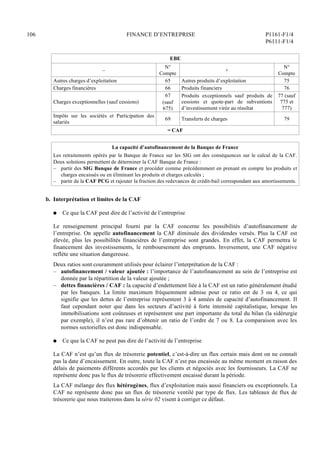 106 FINANCE D’ENTREPRISE P1161-F1/4
P6111-F1/4
EBE
–
N°
Compte
+
N°
Compte
Autres charges d’exploitation 65 Autres produits d’exploitation 75
Charges financières 66 Produits financiers 76
Charges exceptionnelles (sauf cessions)
67
(sauf
675)
Produits exceptionnels sauf produits de
cessions et quote-part de subventions
d’investissement virée au résultat
77 (sauf
775 et
777)
Impôts sur les sociétés et Participation des
salariés
69 Transferts de charges 79
= CAF
La capacité d’autofinancement de la Banque de France
Les retraitements opérés par la Banque de France sur les SIG ont des conséquences sur le calcul de la CAF.
Deux solutions permettent de déterminer la CAF Banque de France :
– partir des SIG Banque de France et procéder comme précédemment en prenant en compte les produits et
charges encaissés ou en éliminant les produits et charges calculés ;
– partir de la CAF PCG et rajouter la fraction des redevances de crédit-bail correspondant aux amortissements.
b. Interprétation et limites de la CAF
Q Ce que la CAF peut dire de l’activité de l’entreprise
Le renseignement principal fourni par la CAF concerne les possibilités d’autofinancement de
l’entreprise. On appelle autofinancement la CAF diminuée des dividendes versés. Plus la CAF est
élevée, plus les possibilités financières de l’entreprise sont grandes. En effet, la CAF permettra le
financement des investissements, le remboursement des emprunts. Inversement, une CAF négative
reflète une situation dangereuse.
Deux ratios sont couramment utilisés pour éclairer l’interprétation de la CAF :
– autofinancement / valeur ajoutée : l’importance de l’autofinancement au sein de l’entreprise est
donnée par la répartition de la valeur ajoutée ;
– dettes financières / CAF : la capacité d’endettement liée à la CAF est un ratio généralement étudié
par les banques. La limite maximum fréquemment admise pour ce ratio est de 3 ou 4, ce qui
signifie que les dettes de l’entreprise représentent 3 à 4 années de capacité d’autofinancement. Il
faut cependant noter que dans les secteurs d’activité à forte intensité capitalistique, lorsque les
immobilisations sont coûteuses et représentent une part importante du total du bilan (la sidérurgie
par exemple), il n’est pas rare d’obtenir un ratio de l’ordre de 7 ou 8. La comparaison avec les
normes sectorielles est donc indispensable.
Q Ce que la CAF ne peut pas dire de l’activité de l’entreprise
La CAF n’est qu’un flux de trésorerie potentiel, c’est-à-dire un flux certain mais dont on ne connaît
pas la date d’encaissement. En outre, toute la CAF n’est pas encaissée au même moment en raison des
délais de paiements différents accordés par les clients et négociés avec les fournisseurs. La CAF ne
représente donc pas le flux de trésorerie effectivement encaissé durant la période.
La CAF mélange des flux hétérogènes, flux d’exploitation mais aussi financiers ou exceptionnels. La
CAF ne représente donc pas un flux de trésorerie ventilé par type de flux. Les tableaux de flux de
trésorerie que nous traiterons dans la série 02 visent à corriger ce défaut.
 