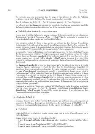 108 FINANCE D’ENTREPRISE P1161-F1/4
P6111-F1/4
En particulier pour une comparaison dans le temps, il faut éliminer les effets de l’inflation
(« déflater ») sur le chiffre d’affaires. Une formule peut être utilisée à cet effet :
Taux de croissance réel du CA = [(1+ Taux de croissance apparent) / (1+ Taux d’inflation)] –1
Les effets du taux de change doivent aussi être neutralisés. En effet, une augmentation du chiffre
d’affaires peut être obtenue par l’appréciation d’une devise par rapport à l’euro.
Q Étude de la valeur ajoutée et des moyens mis en œuvre
Comme pour le chiffre d’affaires, le taux de croissance de la valeur ajoutée est un indicateur du
dynamisme de l’activité de l’entreprise : (VAn+1 – VAn) / VAn. On peut étudier la structure de la
valeur ajoutée de la même manière que pour le chiffre d’affaires.
Une entreprise produit des biens et des services en utilisant les deux facteurs de production
fondamentaux : le travail (main-d’œuvre) et le capital (équipements productifs). Une croissance des
moyens mis en œuvre pour la production traduit une anticipation dynamique de l’entreprise quant à
son activité future. Un certain nombre de ratios permettent d’éclairer cette analyse.
Concernant les ressources humaines, des éléments généraux comme l’évolution de l’effectif moyen,
des charges de personnel extérieur à l’entreprise ou encore du taux d’absentéisme peuvent être étudiés.
Surtout, il convient d’analyser la productivité (ou rendement apparent) de la main-d’œuvre. La valeur
ajoutée moyenne par employé (valeur ajoutée / effectif moyen) renseigne à ce sujet. Cette
productivité peut être améliorée par une nouvelle organisation du travail ou une meilleure qualification
du personnel.
Les équipements productifs ne sont pas à proprement parler des éléments du compte de résultat
puisqu’ils figurent explicitement à l’actif du bilan dans les immobilisations. Cependant, ils
apparaissent à travers certains éléments du compte de résultat comme par exemple les amortissements.
Le taux d’amortissement (amortissements cumulés / immobilisations brutes) mesure ainsi le
vieillissement de l’outil de production. Il convient de préciser cette analyse en mettant en évidence
l’importance du crédit-bail, par exemple par les SIG Banque de France. Enfin, comme pour le
personnel, il est possible de calculer la productivité (ou rendement apparent) en rapportant la valeur
ajoutée à l’équipement productif moyen. Ce ratio peut être également amélioré par une nouvelle
organisation du travail ou une amélioration de la performance de l’équipement (par incorporation de
progrès technique par exemple).
Finalement, le rapport de l’équipement productif à l’effectif moyen traduit la structure générale de
l’activité d’une entreprise. Il s’agit de l’intensité capitalistique (immobilisations brutes
d’exploitation / effectif moyen). Ce ratio diffère suivant les secteurs : il sera très important dans
l’industrie et beaucoup moins dans les services.
b. L’évaluation de l’activité
L’analyste financier peut évaluer l’activité de l’entreprise par différents ratios qui comparent soit
uniquement des éléments du compte de résultat (ce sont des indicateurs de profitabilité), soit des
éléments du compte de résultat à des éléments du bilan (ce sont des indicateurs de rentabilité).
Q Profitabilité
La profitabilité met en relation un résultat ou une marge avec le niveau d’activité (mesuré par le
chiffre d’affaires).
On peut citer un certain nombre de ratios de profitabilité :
– le taux de marge bénéficiaire au taux de marge nette : résultat de l’exercice / chiffre d’affaires
HT ;
– le taux de marge brute d’exploitation : EBE / chiffre d’affaires HT ;
– le taux de marge commerciale : marge commerciale / vente de marchandises ;
 