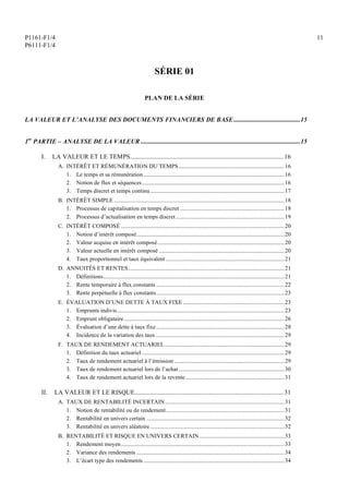 P1161-F1/4
P6111-F1/4
11
SÉRIE 01
PLAN DE LA SÉRIE
LA VALEUR ET L’ANALYSE DES DOCUMENTS FINANCIERS DE BASE...........................................15
1re
PARTIE – ANALYSE DE LA VALEUR .......................................................................................................15
I. LA VALEUR ET LE TEMPS................................................................................................... 16
A. INTÉRÊT ET RÉMUNÉRATION DU TEMPS...........................................................................16
1. Le temps et sa rémunération ....................................................................................................16
2. Notion de flux et séquences.....................................................................................................16
3. Temps discret et temps continu ...............................................................................................17
B. INTÉRÊT SIMPLE .........................................................................................................................18
1. Processus de capitalisation en temps discret ..........................................................................18
2. Processus d’actualisation en temps discret .............................................................................19
C. INTÉRÊT COMPOSÉ ....................................................................................................................20
1. Notion d’intérêt composé.........................................................................................................20
2. Valeur acquise en intérêt composé..........................................................................................20
3. Valeur actuelle en intérêt composé .........................................................................................20
4. Taux proportionnel et taux équivalent ....................................................................................21
D. ANNUITÉS ET RENTES...............................................................................................................21
1. Définitions.................................................................................................................................21
2. Rente temporaire à flux constants ...........................................................................................22
3. Rente perpétuelle à flux constants...........................................................................................23
E. ÉVALUATION D’UNE DETTE À TAUX FIXE........................................................................23
1. Emprunts indivis.......................................................................................................................23
2. Emprunt obligataire..................................................................................................................26
3. Évaluation d’une dette à taux fixe...........................................................................................28
4. Incidence de la variation des taux ...........................................................................................29
F. TAUX DE RENDEMENT ACTUARIEL.....................................................................................29
1. Définition du taux actuariel .....................................................................................................29
2. Taux de rendement actuariel à l’émission ..............................................................................29
3. Taux de rendement actuariel lors de l’achat...........................................................................30
4. Taux de rendement actuariel lors de la revente ......................................................................31
II. LA VALEUR ET LE RISQUE................................................................................................ 31
A. TAUX DE RENTABILITÉ INCERTAIN.....................................................................................31
1. Notion de rentabilité ou de rendement....................................................................................31
2. Rentabilité en univers certain ..................................................................................................32
3. Rentabilité en univers aléatoire ...............................................................................................32
B. RENTABILITÉ ET RISQUE EN UNIVERS CERTAIN ............................................................33
1. Rendement moyen....................................................................................................................33
2. Variance des rendements .........................................................................................................34
3. L’écart type des rendements ....................................................................................................34
 