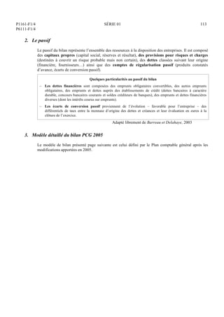 P1161-F1/4
P6111-F1/4
SÉRIE 01 113
2. Le passif
Le passif du bilan représente l’ensemble des ressources à la disposition des entreprises. Il est composé
des capitaux propres (capital social, réserves et résultat), des provisions pour risques et charges
(destinées à couvrir un risque probable mais non certain), des dettes classées suivant leur origine
(financière, fournisseurs…) ainsi que des comptes de régularisation passif (produits constatés
d’avance, écarts de conversion passif).
Quelques particularités au passif du bilan
– Les dettes financières sont composées des emprunts obligataires convertibles, des autres emprunts
obligataires, des emprunts et dettes auprès des établissements de crédit (dettes bancaires à caractère
durable, concours bancaires courants et soldes créditeurs de banques), des emprunts et dettes financières
diverses (dont les intérêts courus sur emprunts).
– Les écarts de conversion passif proviennent de l’évolution – favorable pour l’entreprise – des
différentiels de taux entre la monnaie d’origine des dettes et créances et leur évaluation en euros à la
clôture de l’exercice.
Adapté librement de Barreau et Delahaye, 2003
3. Modèle détaillé du bilan PCG 2005
Le modèle de bilan présenté page suivante est celui défini par le Plan comptable général après les
modifications apportées en 2005.
 