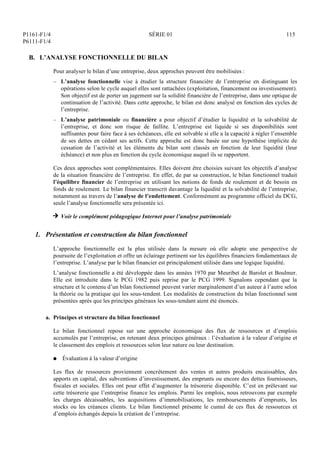 P1161-F1/4
P6111-F1/4
SÉRIE 01 115
B. L’ANALYSE FONCTIONNELLE DU BILAN
Pour analyser le bilan d’une entreprise, deux approches peuvent être mobilisées :
– L’analyse fonctionnelle vise à étudier la structure financière de l’entreprise en distinguant les
opérations selon le cycle auquel elles sont rattachées (exploitation, financement ou investissement).
Son objectif est de porter un jugement sur la solidité financière de l’entreprise, dans une optique de
continuation de l’activité. Dans cette approche, le bilan est donc analysé en fonction des cycles de
l’entreprise.
– L’analyse patrimoniale ou financière a pour objectif d’étudier la liquidité et la solvabilité de
l’entreprise, et donc son risque de faillite. L’entreprise est liquide si ses disponibilités sont
suffisantes pour faire face à ses échéances, elle est solvable si elle a la capacité à régler l’ensemble
de ses dettes en cédant ses actifs. Cette approche est donc basée sur une hypothèse implicite de
cessation de l’activité et les éléments du bilan sont classés en fonction de leur liquidité (leur
échéance) et non plus en fonction du cycle économique auquel ils se rapportent.
Ces deux approches sont complémentaires. Elles doivent être choisies suivant les objectifs d’analyse
de la situation financière de l’entreprise. En effet, de par sa construction, le bilan fonctionnel traduit
l’équilibre financier de l’entreprise en utilisant les notions de fonds de roulement et de besoin en
fonds de roulement. Le bilan financier transcrit davantage la liquidité et la solvabilité de l’entreprise,
notamment au travers de l’analyse de l’endettement. Conformément au programme officiel du DCG,
seule l’analyse fonctionnelle sera présentée ici.
H Voir le complément pédagogique Internet pour l’analyse patrimoniale
1. Présentation et construction du bilan fonctionnel
L’approche fonctionnelle est la plus utilisée dans la mesure où elle adopte une perspective de
poursuite de l’exploitation et offre un éclairage pertinent sur les équilibres financiers fondamentaux de
l’entreprise. L’analyse par le bilan financier est principalement utilisée dans une logique liquidité.
L’analyse fonctionnelle a été développée dans les années 1970 par Meuribet de Barolet et Boulmer.
Elle est introduite dans le PCG 1982 puis reprise par le PCG 1999. Signalons cependant que la
structure et le contenu d’un bilan fonctionnel peuvent varier marginalement d’un auteur à l’autre selon
la théorie ou la pratique qui les sous-tendent. Les modalités de construction du bilan fonctionnel sont
présentées après que les principes généraux les sous-tendant aient été énoncés.
a. Principes et structure du bilan fonctionnel
Le bilan fonctionnel repose sur une approche économique des flux de ressources et d’emplois
accumulés par l’entreprise, en retenant deux principes généraux : l’évaluation à la valeur d’origine et
le classement des emplois et ressources selon leur nature ou leur destination.
Q Évaluation à la valeur d’origine
Les flux de ressources proviennent concrètement des ventes et autres produits encaissables, des
apports en capital, des subventions d’investissement, des emprunts ou encore des dettes fournisseurs,
fiscales et sociales. Elles ont pour effet d’augmenter la trésorerie disponible. C’est en prélevant sur
cette trésorerie que l’entreprise finance les emplois. Parmi les emplois, nous retrouvons par exemple
les charges décaissables, les acquisitions d’immobilisations, les remboursements d’emprunts, les
stocks ou les créances clients. Le bilan fonctionnel présente le cumul de ces flux de ressources et
d’emplois échangés depuis la création de l’entreprise.
 