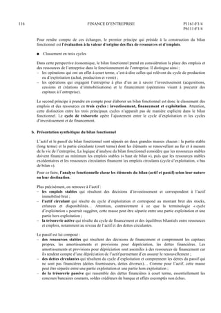 116 FINANCE D’ENTREPRISE P1161-F1/4
P6111-F1/4
Pour rendre compte de ces échanges, le premier principe qui préside à la construction du bilan
fonctionnel est l’évaluation à la valeur d’origine des flux de ressources et d’emplois.
Q Classement en trois cycles
Dans cette perspective économique, le bilan fonctionnel prend en considération la place des emplois et
des ressources de l’entreprise dans le fonctionnement de l’entreprise. Il distingue ainsi :
– les opérations qui ont un effet à court terme, c’est-à-dire celles qui relèvent du cycle de production
ou d’exploitation (achat, production et vente) ;
– les opérations qui engagent l’entreprise à plus d’un an à savoir l’investissement (acquisitions,
cessions et créations d’immobilisations) et le financement (opérations visant à procurer des
capitaux à l’entreprise).
Le second principe à prendre en compte pour élaborer un bilan fonctionnel est donc le classement des
emplois et des ressources en trois cycles : investissement, financement et exploitation. Attention,
cette distinction entre les trois principaux cycles n’apparaît pas de manière explicite dans le bilan
fonctionnel. Le cycle de trésorerie opère l’ajustement entre le cycle d’exploitation et les cycles
d’investissement et de financement.
b. Présentation synthétique du bilan fonctionnel
L’actif et le passif du bilan fonctionnel sont séparés en deux grandes masses chacun : la partie stable
(long terme) et la partie circulante (court terme) dont les éléments se renouvellent au fur et à mesure
de la vie de l’entreprise. La logique d’analyse du bilan fonctionnel considère que les ressources stables
doivent financer au minimum les emplois stables (« haut de bilan »), puis que les ressources stables
excédentaires et les ressources circulantes financent les emplois circulants (cycle d’exploitation, « bas
de bilan »).
Pour ce faire, l’analyse fonctionnelle classe les éléments du bilan (actif et passif) selon leur nature
ou leur destination.
Plus précisément, on retrouve à l’actif :
– les emplois stables qui résultent des décisions d’investissement et correspondent à l’actif
immobilisé brut ;
– l’actif circulant qui résulte du cycle d’exploitation et correspond au montant brut des stocks,
créances et disponibilités… Attention, contrairement à ce que la terminologie « cycle
d’exploitation » pourrait suggérer, cette masse peut être séparée entre une partie exploitation et une
partie hors exploitation ;
– la trésorerie active qui résulte du cycle de financement et des équilibres bilantiels entre ressources
et emplois, notamment au niveau de l’actif et des dettes circulantes.
Le passif est lui composé :
– des ressources stables qui résultent des décisions de financement et comprennent les capitaux
propres, les amortissements et provisions pour dépréciation, les dettes financières. Les
amortissements et provisions pour dépréciation sont assimilés à des ressources de financement car
ils rendent compte d’une dépréciation de l’actif permettant d’en assurer le renouvellement ;
– des dettes circulantes qui résultent du cycle d’exploitation et comprennent les dettes du passif qui
ne sont pas financières (dettes fournisseurs, dettes diverses)… Comme pour l’actif, cette masse
peut être séparée entre une partie exploitation et une partie hors exploitation ;
– de la trésorerie passive qui rassemble des dettes financières à court terme, essentiellement les
concours bancaires courants, soldes créditeurs de banque et effets escomptés non échus.
 