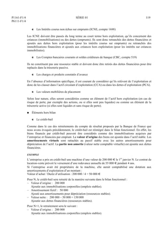 P1161-F1/4
P6111-F1/4
SÉRIE 01 119
P Les Intérêts courus non échus sur emprunts (ICNE, compte 1688)
Les ICNE doivent être passés du long terme au court terme hors exploitation, qu’ils concernent des
créances (immobilisations) ou des dettes (emprunts). Ils sont donc retranchés des dettes financières et
ajoutés aux dettes hors exploitation (pour les intérêts courus sur emprunts) ou retranchés des
immobilisations financières et ajoutés aux créances hors exploitation (pour les intérêts sur créances
immobilisées).
P Les Comptes bancaires courants et soldes créditeurs de banque (CBC, compte 519)
Ils ne constituent pas une ressource stable et doivent donc être retirés des dettes financières pour être
replacés dans la trésorerie passive.
P Les charges et produits constatés d’avance
En l’absence d’information spécifique, il est courant de considérer qu’ils relèvent de l’exploitation et
donc de les classer dans l’actif circulant d’exploitation (CCA) ou dans les dettes d’exploitation (PCA).
P Les valeurs mobilières de placement
Selon leur nature, elles seront considérées comme un élément de l’actif hors exploitation (en cas de
risque de perte, par exemple des actions, ou si elles sont peu liquides) ou comme un élément de la
trésorerie active (si elles sont liquides et sans risque de perte).
Q Éléments hors bilan
P Le crédit-bail
Comme dans le cas des retraitements du compte de résultat proposés par la Banque de France que
nous avons évoqués précédemment, le crédit-bail est réintégré dans le bilan fonctionnel. En effet, les
biens financés par crédit-bail peuvent être considérés comme des immobilisations acquises par
l’entreprise et financées par emprunt. La valeur d’origine des biens est ajoutée dans l’actif stable. Les
amortissements virtuels sont rattachés au passif stable avec les autres amortissements pour
dépréciation de l’actif. La partie non amortie (valeur nette comptable virtuelle) est ajoutée aux dettes
financières.
EXEMPLE
L’entreprise a pris en crédit-bail une machine d’une valeur de 200 000 € le 1er
janvier N. Le contrat de
location-vente prévoit le versement d’une redevance annuelle de 55 000 € pendant 4 ans.
Si l’entreprise avait été propriétaire de la machine, elle aurait comptabilisé une dotation aux
amortissements d’exploitation d’un montant :
Valeur d’achat / Durée d’utilisation : 200 000 / 4 = 50 000 €
Pour N, le crédit-bail sera retraité de la manière suivante dans le bilan fonctionnel :
– Valeur d’origine : 200 000
Ajoutée aux immobilisations corporelles (emplois stables).
– Amortissement fictif : 50 000
Ajouté aux amortissements pour dépréciation (ressources stables).
– Valeur nette : 200 000 – 50 000 = 150 000
Ajoutée aux dettes financières (ressources stables).
Pour N+1, le retraitement sera le suivant :
– Valeur d’origine : 200 000
Ajoutée aux immobilisations corporelles (emplois stables).
 