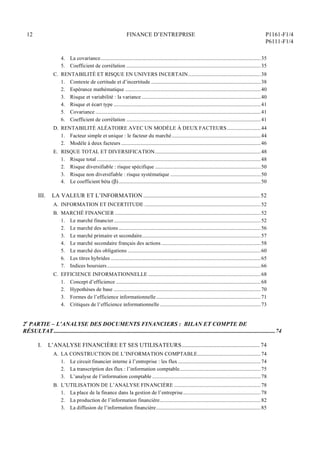 12 FINANCE D’ENTREPRISE P1161-F1/4
P6111-F1/4
4. La covariance............................................................................................................................35
5. Coefficient de corrélation ........................................................................................................35
C. RENTABILITÉ ET RISQUE EN UNIVERS INCERTAIN........................................................38
1. Contexte de certitude et d’incertitude .....................................................................................38
2. Espérance mathématique .........................................................................................................40
3. Risque et variabilité : la variance ............................................................................................40
4. Risque et écart type ..................................................................................................................41
5. Covariance ................................................................................................................................41
6. Coefficient de corrélation ........................................................................................................41
D. RENTABILITÉ ALÉATOIRE AVEC UN MODÈLE À DEUX FACTEURS..........................44
1. Facteur simple et unique : le facteur du marché.....................................................................44
2. Modèle à deux facteurs ............................................................................................................46
E. RISQUE TOTAL ET DIVERSIFICATION..................................................................................48
1. Risque total ...............................................................................................................................48
2. Risque diversifiable : risque spécifique ..................................................................................50
3. Risque non diversifiable : risque systématique ......................................................................50
4. Le coefficient béta ()..............................................................................................................50
III. LA VALEUR ET L’INFORMATION .................................................................................. 52
A. INFORMATION ET INCERTITUDE ..........................................................................................52
B. MARCHÉ FINANCIER .................................................................................................................52
1. Le marché financier..................................................................................................................52
2. Le marché des actions ..............................................................................................................56
3. Le marché primaire et secondaire............................................................................................57
4. Le marché secondaire français des actions.............................................................................58
5. Le marché des obligations .......................................................................................................60
6. Les titres hybrides ....................................................................................................................65
7. Indices boursiers.......................................................................................................................66
C. EFFICIENCE INFORMATIONNELLE .......................................................................................68
1. Concept d’efficience ................................................................................................................68
2. Hypothèses de base ..................................................................................................................70
3. Formes de l’efficience informationnelle.................................................................................71
4. Critiques de l’efficience informationnelle ..............................................................................73
2e
PARTIE – L’ANALYSE DES DOCUMENTS FINANCIERS : BILAN ET COMPTE DE
RÉSULTAT ............................................................................................................................................................74
I. L’ANALYSE FINANCIÈRE ET SES UTILISATEURS....................................................... 74
A. LA CONSTRUCTION DE L’INFORMATION COMPTABLE.................................................74
1. Le circuit financier interne à l’entreprise : les flux ................................................................74
2. La transcription des flux : l’information comptable...............................................................75
3. L’analyse de l’information comptable ....................................................................................78
B. L’UTILISATION DE L’ANALYSE FINANCIÈRE ...................................................................78
1. La place de la finance dans la gestion de l’entreprise............................................................78
2. La production de l’information financière..............................................................................82
3. La diffusion de l’information financière.................................................................................85
 