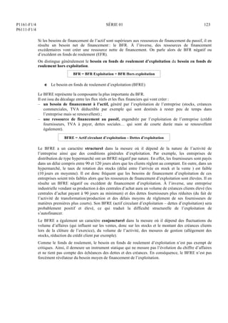 P1161-F1/4
P6111-F1/4
SÉRIE 01 123
Si les besoins de financement de l’actif sont supérieurs aux ressources de financement du passif, il en
résulte un besoin net de financement : le BFR. À l’inverse, des ressources de financement
excédentaires vont créer une ressource nette de financement. On parle alors de BFR négatif ou
d’excédent en fonds de roulement (EFR).
On distingue généralement le besoin en fonds de roulement d’exploitation du besoin en fonds de
roulement hors exploitation.
BFR = BFR Exploitation + BFR Hors exploitation
P Le besoin en fonds de roulement d’exploitation (BFRE)
Le BFRE représente la composante la plus importante du BFR.
Il est issu du décalage entre les flux réels et les flux financiers qui vont créer :
– un besoin de financement à l’actif, généré par l’exploitation de l’entreprise (stocks, créances
commerciales, TVA déductible par exemple qui sont destinés à rester peu de temps dans
l’entreprise mais se renouvellent) ;
– une ressource de financement au passif, engendrée par l’exploitation de l’entreprise (crédit
fournisseurs, TVA à payer, dettes sociales… qui sont de courte durée mais se renouvellent
également).
BFRE = Actif circulant d’exploitation – Dettes d’exploitation
Le BFRE a un caractère structurel dans la mesure où il dépend de la nature de l’activité de
l’entreprise ainsi que des conditions générales d’exploitation. Par exemple, les entreprises de
distribution de type hypermarché ont un BFRE négatif par nature. En effet, les fournisseurs sont payés
dans un délai compris entre 90 et 120 jours alors que les clients règlent au comptant. En outre, dans un
hypermarché, le taux de rotation des stocks (délai entre l’arrivée en stock et la vente ) est faible
(10 jours en moyenne). Il est donc fréquent que les besoins de financement d’exploitation de ces
entreprises soient très faibles alors que les ressources de financement d’exploitation sont élevées. Il en
résulte un BFRE négatif ou excédent de financement d’exploitation. À l’inverse, une entreprise
industrielle vendant sa production à des centrales d’achat aura un volume de créances clients élevé (les
centrales d’achat payant à 90 jours au minimum) et des dettes fournisseurs plus réduites (du fait de
l’activité de transformation/production et des délais moyens de règlement de ses fournisseurs de
matières premières plus courts). Son BFRE (actif circulant d’exploitation – dettes d’exploitation) sera
probablement positif et élevé, ce qui traduit la difficulté structurelle de l’exploitation de
s’autofinancer.
Le BFRE a également un caractère conjoncturel dans la mesure où il dépend des fluctuations du
volume d’affaires (qui influent sur les ventes, donc sur les stocks et le montant des créances clients
lors de la clôture de l’exercice), du volume de l’activité, des mesures de gestion (allègement des
stocks, réduction du crédit client par exemple).
Comme le fonds de roulement, le besoin en fonds de roulement d’exploitation n’est pas exempt de
critiques. Ainsi, il demeure un instrument statique qui ne mesure pas l’évolution du chiffre d’affaires
et ne tient pas compte des échéances des dettes et des créances. En conséquence, le BFRE n’est pas
forcément révélateur du besoin moyen de financement de l’exploitation.
 