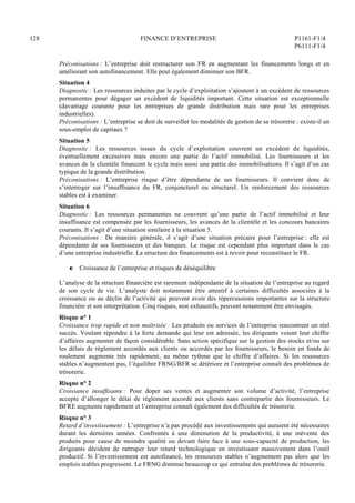 128 FINANCE D’ENTREPRISE P1161-F1/4
P6111-F1/4
Préconisations : L’entreprise doit restructurer son FR en augmentant les financements longs et en
améliorant son autofinancement. Elle peut également diminuer son BFR.
Situation 4
Diagnostic : Les ressources induites par le cycle d’exploitation s’ajoutent à un excédent de ressources
permanentes pour dégager un excédent de liquidités important. Cette situation est exceptionnelle
(davantage courante pour les entreprises de grande distribution mais rare pour les entreprises
industrielles).
Préconisations : L’entreprise se doit de surveiller les modalités de gestion de sa trésorerie : existe-il un
sous-emploi de capitaux ?
Situation 5
Diagnostic : Les ressources issues du cycle d’exploitation couvrent un excédent de liquidités,
éventuellement excessives mais encore une partie de l’actif immobilisé. Les fournisseurs et les
avances de la clientèle financent le cycle mais aussi une partie des immobilisations. Il s’agit d’un cas
typique de la grande distribution.
Préconisations : L’entreprise risque d’être dépendante de ses fournisseurs. Il convient donc de
s’interroger sur l’insuffisance du FR, conjoncturel ou structurel. Un renforcement des ressources
stables est à examiner.
Situation 6
Diagnostic : Les ressources permanentes ne couvrent qu’une partie de l’actif immobilisé et leur
insuffisance est compensée par les fournisseurs, les avances de la clientèle et les concours bancaires
courants. Il s’agit d’une situation similaire à la situation 5.
Préconisations : De manière générale, il s’agit d’une situation précaire pour l’entreprise : elle est
dépendante de ses fournisseurs et des banques. Le risque est cependant plus important dans le cas
d’une entreprise industrielle. La structure des financements est à revoir pour reconstituer le FR.
P Croissance de l’entreprise et risques de déséquilibre
L’analyse de la structure financière est rarement indépendante de la situation de l’entreprise au regard
de son cycle de vie. L’analyste doit notamment être attentif à certaines difficultés associées à la
croissance ou au déclin de l’activité qui peuvent avoir des répercussions importantes sur la structure
financière et son interprétation. Cinq risques, non exhaustifs, peuvent notamment être envisagés.
Risque n° 1
Croissance trop rapide et non maîtrisée : Les produits ou services de l’entreprise rencontrent un réel
succès. Voulant répondre à la forte demande qui leur est adressée, les dirigeants voient leur chiffre
d’affaires augmenter de façon considérable. Sans action spécifique sur la gestion des stocks et/ou sur
les délais de règlement accordés aux clients ou accordés par les fournisseurs, le besoin en fonds de
roulement augmente très rapidement, au même rythme que le chiffre d’affaires. Si les ressources
stables n’augmentent pas, l’équilibre FRNG/BFR se détériore et l’entreprise connaît des problèmes de
trésorerie.
Risque n° 2
Croissance insuffisante : Pour doper ses ventes et augmenter son volume d’activité, l’entreprise
accepte d’allonger le délai de règlement accordé aux clients sans contrepartie des fournisseurs. Le
BFRE augmente rapidement et l’entreprise connaît également des difficultés de trésorerie.
Risque n° 3
Retard d’investissement : L’entreprise n’a pas procédé aux investissements qui auraient été nécessaires
durant les dernières années. Confrontés à une diminution de la productivité, à une mévente des
produits pour cause de moindre qualité ou devant faire face à une sous-capacité de production, les
dirigeants décident de rattraper leur retard technologique en investissant massivement dans l’outil
productif. Si l’investissement est autofinancé, les ressources stables n’augmentent pas alors que les
emplois stables progressent. Le FRNG diminue beaucoup ce qui entraîne des problèmes de trésorerie.
 